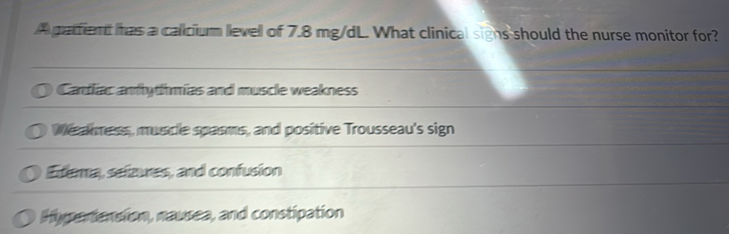 A pattent has a calciur level of 7.8 mg/dL. What clinical signs should the nurse monitor for?
Cardliac andythmias and muscle weakness
Wesnness, muscle spasms, and positive Trousseau's sign
Exema, seizures, and confusion
Hypertension, nausea, and constipation