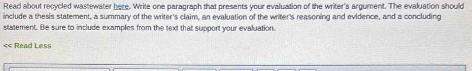 Read about recycled wastewater here. Write one paragraph that presents your evaluation of the writer's argument. The evaluation should 
include a thesis statement, a summary of the writer's claim, an evaluation of the writer's reasoning and evidence, and a concluding 
statement. Be sure to include examples from the text that support your evaluation. 
< Read Less