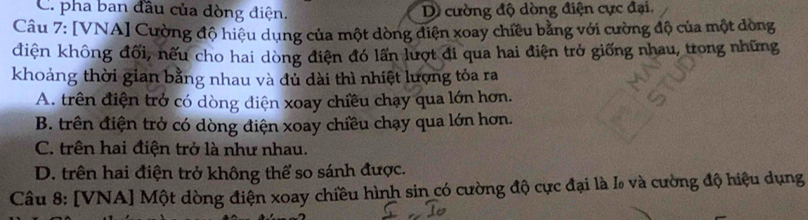 C. pha ban đầu của dòng điện. D cường độ dòng điện cực đại,
Câu 7: [VNA] Cường độ hiệu dụng của một dòng điện xoay chiều bằng với cường độ của một dòng
điện không đối, nếu cho hai dòng điện đó lấn lượt đi qua hai điện trở giống nhau, trong những
khoảng thời gian bằng nhau và đủ dài thì nhiệt lượng tỏa ra
A. trên điện trở có dòng điện xoay chiều chạy qua lớn hơn.
B. trên điện trở có dòng điện xoay chiều chạy qua lớn hơn.
C. trên hai điện trở là như nhau.
D. trên hai điện trở không thể so sánh được.
Câu 8: [VNA] Một dòng điện xoay chiều hình sin có cường độ cực đại là I và cường độ hiệu dụng