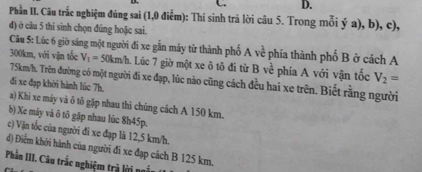 Phần II. Câu trắc nghiệm đúng sai (1,0 điễm): Thí sinh trả lời câu 5. Trong mỗi ý a), b), c),
d) ở câu 5 thí sinh chọn đúng hoặc sai.
Câu 5: Lúc 6 giờ sáng một người đi xe gắn máy từ thành phố A về phía thành phố B ở cách A
300km, với vận tốc V_1=50km/h 1. Lúc 7 giờ một xe ô tô đi từ B về phía A với vận tốc V_2=
75km/h. Trên đường có một người đi xe đạp, lúc nào cũng cách đều hai xe trên. Biết rằng người
đi xe đạp khởi hành lúc 7h.
a) Khi xe máy và ô tô gặp nhau thì chúng cách A 150 km.
b) Xe máy và ô tô gặp nhau lúc 8h45p.
c) Vận tốc của người đi xe đạp là 12,5 km/h.
d) Điểm khởi hành của người đi xe đạp cách B 125 km.
Phần III. Câu trắc nghiệm trả lời nắu