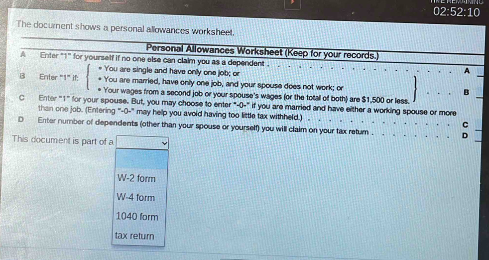 02:52:10 
The document shows a personal allowances worksheet. 
Personal Allowances Worksheet (Keep for your records.) 
A Enter "1" for yourself if no one else can claim you as a dependent . 
You are single and have only one job; or 
A 
B Enter "1" if: You are married, have only one job, and your spouse does not work; or 
B 
* Your wages from a second job or your spouse’s wages (or the total of both) are $1,500 or less. 
C Enter "1 ” for your spouse. But, you may choose to enter “-0-” if you are married and have either a working spouse or more 
than one job. (Entering “-0-” may help you avoid having too little tax withheld.) . C 
D Enter number of dependents (other than your spouse or yourself) you will claim on your tax retum . D 
This document is part of a
W-2 form
W-4 form
1040 form 
tax return