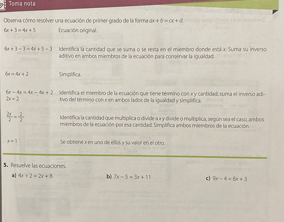 Toma nota 
Observa cómo resolver una ecuación de primer grado de la forma ax+b=cx+d.
6x+3=4x+5 Ecuación original.
6x+3-3=4x+5-3 Identifica la cantidad que se suma o se resta en el miembro donde está x. Suma su inverso 
aditivo en ambos miembros de la ecuación para conservar la igualdad.
6x=4x+2 Simplifica.
6x-4x=4x-4x+2 Identifica el miembro de la ecuación que tiene término con x y cantidad, suma el inverso adi-
2x=2 tivo del término con x en ambos lados de la igualdad y simplifica.
 2x/2 = 2/2  Identifica la cantidad que multiplica o divide a x y divide o multiplica, según sea el caso, ambos 
miembros de la ecuación por esa cantidad. Simplifica ambos miembros de la ecuación.
x=1 Se obtiene x en uno de ellos y su valor en el otro. 
5. Resuelve las ecuaciones. 
a) 4x+2=2x+8 b) 7x-5=3x+11
c) 9x-4=8x+3