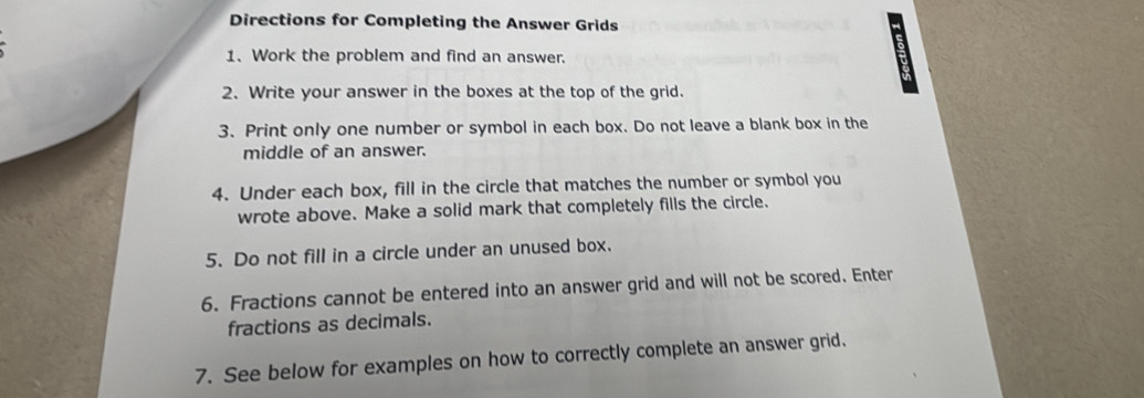 Directions for Completing the Answer Grids 
1. Work the problem and find an answer. 
2. Write your answer in the boxes at the top of the grid. 
3. Print only one number or symbol in each box. Do not leave a blank box in the 
middle of an answer. 
4. Under each box, fill in the circle that matches the number or symbol you 
wrote above. Make a solid mark that completely fills the circle. 
5. Do not fill in a circle under an unused box. 
6. Fractions cannot be entered into an answer grid and will not be scored. Enter 
fractions as decimals. 
7. See below for examples on how to correctly complete an answer grid.