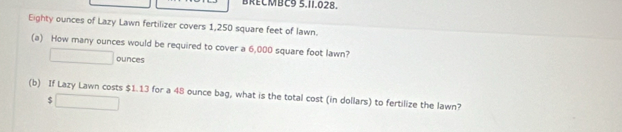 BRECMBC9 5.11.028. 
Eighty ounces of Lazy Lawn fertilizer covers 1,250 square feet of lawn. 
(a) How many ounces would be required to cover a 6,000 square foot lawn? 
ounces 
(b) If Lazy Lawn costs $1.13 for a 48 ounce bag, what is the total cost (in dollars) to fertilize the lawn?
$