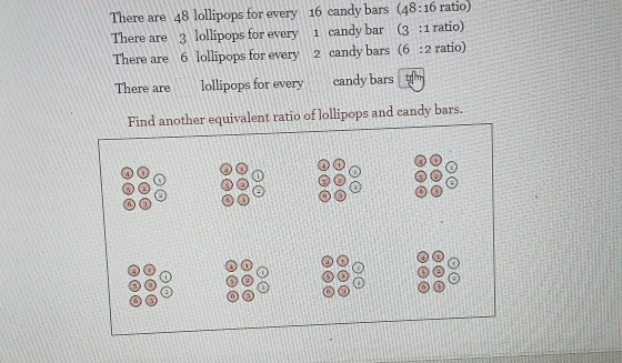 There are 48 lollipops for every 16 candy bars (48:16 ratio)
There are 3 lollipops for every 1 candy bar (3:1 ratio)
There are 6 lollipops for every 2 candy bars (6::2 ratio)
There are lollipops for every candy bars
nother equivalent ratio of lollipops and candy bars.