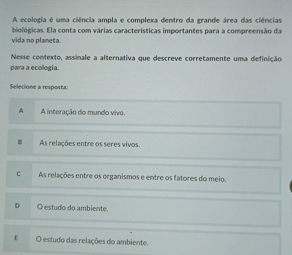 A ecologia é uma ciência ampla e complexa dentro da grande área das ciências
biológicas. Ela conta com várias características importantes para a compreensão da
vida no planeta.
Nesse contexto, assinale a alternativa que descreve corretamente uma definição
para a ecologia.
Selecione a resposta:
A A interação do mundo vivo.
B As relações entre os seres vivos.
C As relações entre os organismos e entre os fatores do meio.
D O estudo do ambiente.
E O estudo das relações do ambiente.