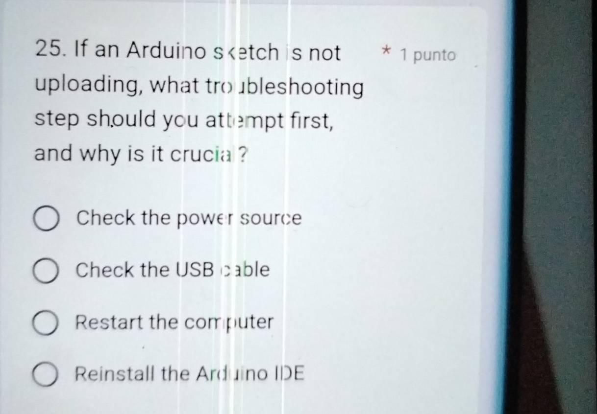 If an Arduino sketch is not * 1 punto
uploading, what tro ubleshooting
step should you attempt first,
and why is it crucia ?
Check the power source
Check the USB cable
Restart the computer
Reinstall the Arduino IDE