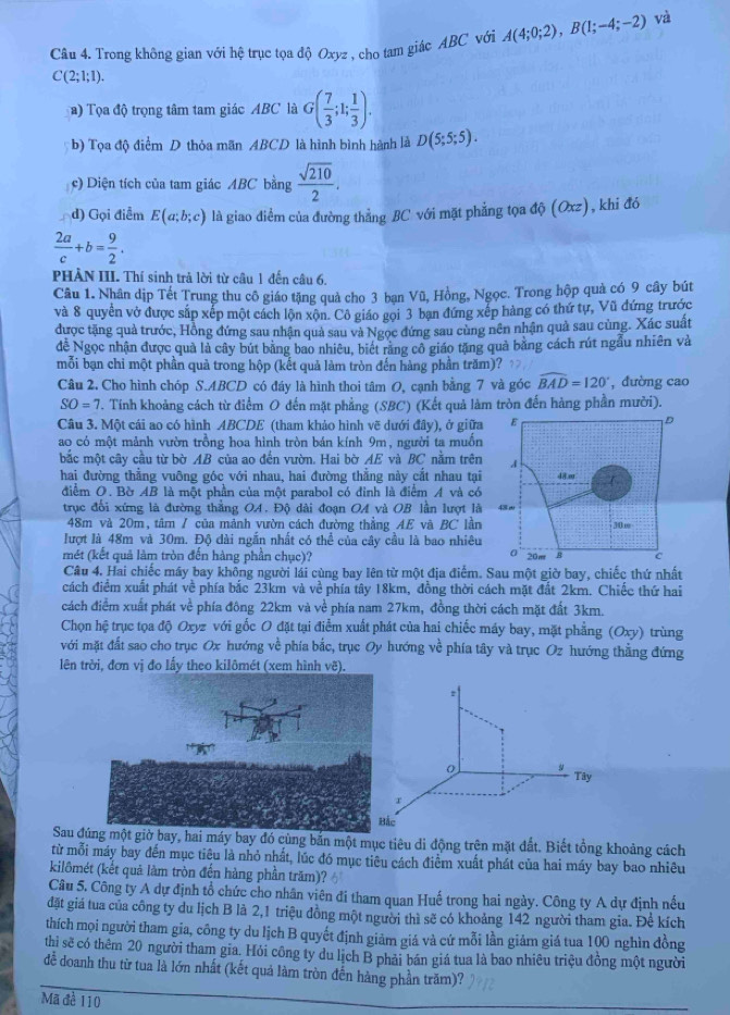 Trong không gian với hệ trục tọa độ Oxyz , cho tam giác ABC với A(4;0;2),B(1;-4;-2) và
C(2;1;1).
) Tọa độ trọng tâm tam giác ABC là G( 7/3 ;1; 1/3 ).
b) Tọa độ điểm D thỏa mãn ABCD là hình bình hành là D(5;5;5).
c) Diện tích của tam giác ABC bằng  sqrt(210)/2 .
d) Gọi điểm E(a;b;c) là giao điểm của đường thẳng BC với mặt phẳng tọa độ (Oxz), khi đó
 2a/c +b= 9/2 .
PHÀN III. Thí sinh trả lời từ câu 1 đến câu 6.
Câu 1. Nhân dịp Tết Trung thu cô giáo tặng quả cho 3 bạn Vũ, Hồng, Ngọc. Trong hộp quả có 9 cây bút
và 8 quyển vở được sắp xếp một cách lộn xộn. Cô giáo gọi 3 bạn đứng xếp hàng có thứ tự, Vũ đứng trước
được tặng quả trước, Hồng đứng sau nhận quả sau và Ngọc đứng sau cùng nên nhận quả sau cùng. Xác suất
đề Ngọc nhận được quả là cây bút bằng bao nhiêu, biết răng cô giáo tặng quả bằng cách rút ngẫu nhiên và
mỗi bạn chi một phần quả trong hộp (kết quả làm tròn đến hàng phần trăm)?
Câu 2. Cho hình chóp S.ABCD có đáy là hình thoi tâm O, cạnh bằng 7 và góc widehat BAD=120° ,đường cao
SO=7 T. Tính khoảng cách từ điểm O đến mặt phẳng (SBC) (Kết quả làm tròn đến hàng phần mười).
Câu 3. Một cái ao có hình ABCDE (tham khảo hình vẽ dưới đây), ở giữa
ao có một mảnh vườn trồng hoa hình tròn bán kính 9m, người ta muốn
bắc một cây cầu từ bờ AB của ao đến vườn. Hai bờ AE và BC nằm trên
hai đường thẳng vuỡng góc với nhau, hai đường thẳng này cắt nhau tại
điểm O. Bờ AB là một phần của một parabol có đỉnh là điểm A và có
trục đổi xứng là đường thắng OA. Độ dài đoạn OA và OB lần lượt là
48m và 20m, tâm / của mảnh vườn cách đường thắng AE và BC lần
lượt là 48m và 30m. Độ dài ngắn nhất có thể của cây cầu là bao nhiêu
mét (kết quả làm tròn đến hàng phần chục)? 
Câu 4. Hai chiếc máy bay không người lái cùng bay lên từ một địa điểm. Sau một giờ bay, chiếc thứ nhất
cách điểm xuất phát về phía bắc 23km và về phía tây 18km, đồng thời cách mặt đất 2km. Chiếc thứ hai
cách điểm xuất phát về phía đông 22km và về phía nam 27km, đồng thời cách mặt đất 3km.
Chọn hệ trục tọa độ Oxyz với gốc O đặt tại điểm xuất phát của hai chiếc máy bay, mặt phẳng (Oxy) trùng
với mặt đất sao cho trục Ox hướng về phía bắc, trục Oy hướng về phía tây và trục Oz hướng thẳng đứng
lên trời, đơn vị đo lấy theo kilômét (xem hình vẽ).
Sau đđó cùng bắn một mục tiêu di động trên mặt đất. Biết tổng khoảng cách
từ mỗi máy bay đến mục tiêu là nhỏ nhất, lúc đó mục tiêu cách điểm xuất phát của hai máy bay bao nhiêu
kilômét (kết quả làm tròn đến hàng phần trăm)?   
Câu 5. Công ty A dự định tổ chức cho nhân viên đi tham quan Huế trong hai ngày. Công ty A dự định nếu
đặt giá tua của công ty du lịch B là 2,1 triệu đồng một người thì sẽ có khoảng 142 người tham gia. Đề kích
thích mọi người tham gia, công ty du lịch B quyết định giảm giá và cứ mỗi lần giảm giá tua 100 nghìn đồng
thi sẽ có thêm 20 người tham gia. Hỏi công ty du lịch B phải bán giá tua là bao nhiêu triệu đồng một người
đễ doanh thu từ tua là lớn nhất (kết quả làm tròn đến hàng phần trăm)?
Mã đề 110