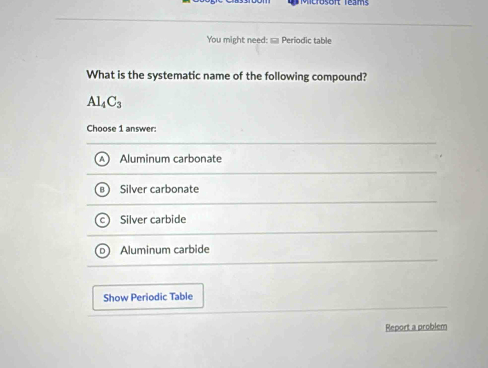 Microsoft Teams
You might need: ] Periodic table
What is the systematic name of the following compound?
Al_4C_3
Choose 1 answer:
Aluminum carbonate
Silver carbonate
Silver carbide
Aluminum carbide
Show Periodic Table
Report a problem