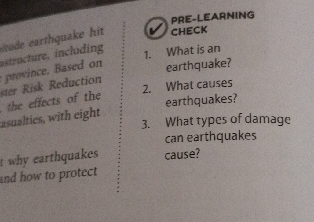 PRE-LEARNING 
itude earthquake hit 
CHECK 
astructure, including 
1. What is an 
province. Based on 
earthquake? 
ster Risk Reduction 
2. What causes 
the effects of the 
earthquakes? 
asualties, with eight 
3. What types of damage 
can earthquakes 
t why earthquakes 
cause? 
and how to protect