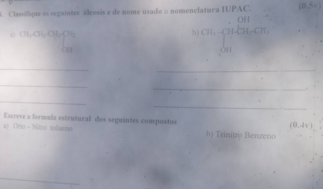 Classifique os seguintes álcoois e de nome usado a nomenclatura IUPAC. 
(0.5v) 
a) CH_3· CH_2· CH_2· CH_2
b) CH_3· beginarrayl OH H_2OH=CH_3endarray.
_ 
_ 
_ 
_ 
_ 
_ 
_ 
Escreve a formula estrutural´ dos seguintes compostos
(0.4vee )
a) Orto - Nitro tolueno b) Trinítro Benzeno 
_