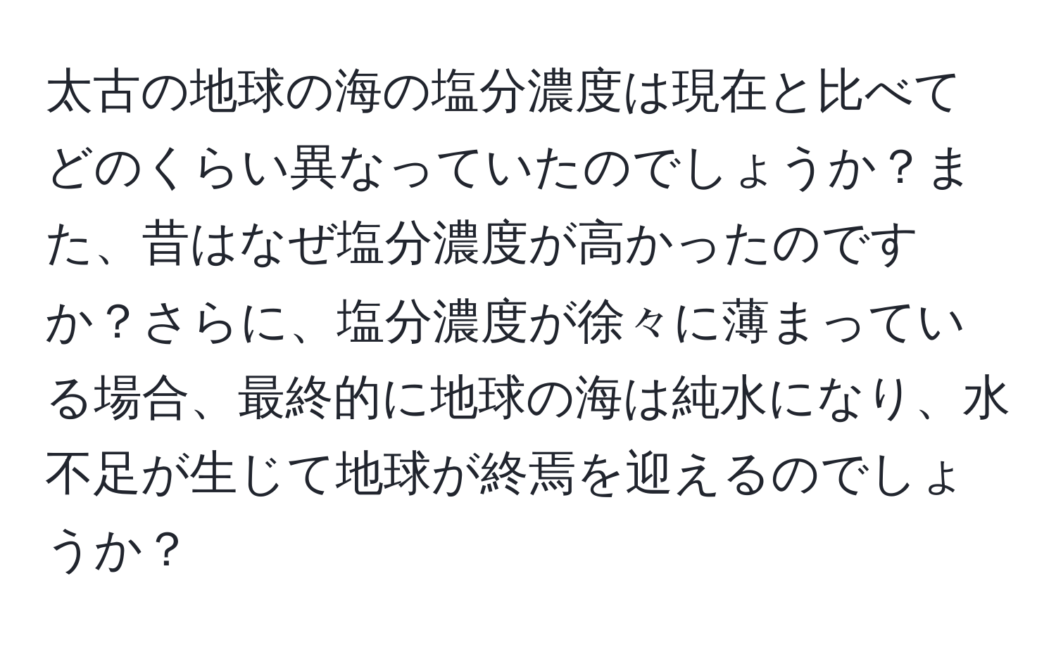 太古の地球の海の塩分濃度は現在と比べてどのくらい異なっていたのでしょうか？また、昔はなぜ塩分濃度が高かったのですか？さらに、塩分濃度が徐々に薄まっている場合、最終的に地球の海は純水になり、水不足が生じて地球が終焉を迎えるのでしょうか？