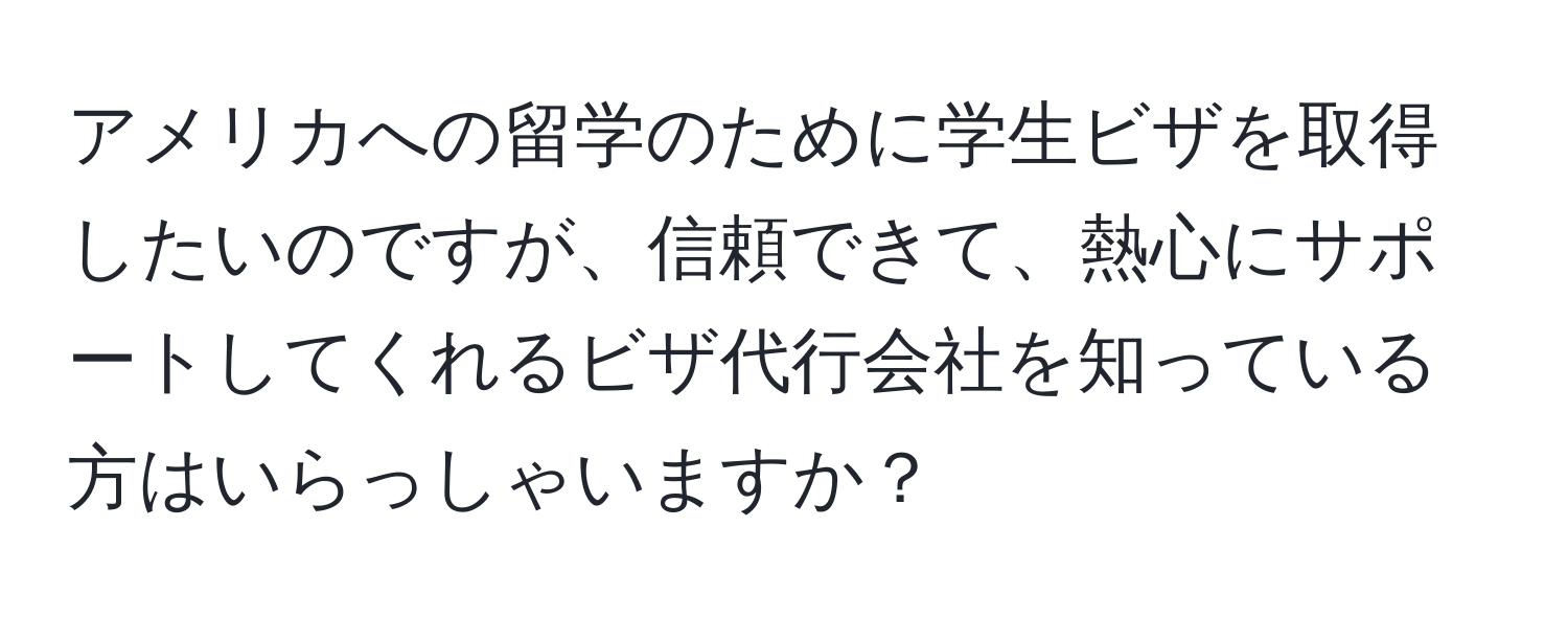 アメリカへの留学のために学生ビザを取得したいのですが、信頼できて、熱心にサポートしてくれるビザ代行会社を知っている方はいらっしゃいますか？