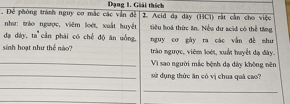 Dạng 1. Giải thích 
1. Để phòng tránh nguy cơ mắc các vấn đề 2. Acid dạ dày (HCl) rất cần cho việc 
như: trào ngược, viêm loét, xuất huyết tiêu hoá thức ăn. Nếu dư acid có thể tăng 
dạ dày, ta cần phải có chế độ ăn uống, nguy cơ gây ra các vấn đề như 
sinh hoạt như thế nào? trào ngược, viêm loét, xuất huyết dạ dày. 
_Vì sao người mắc bệnh dạ dày không nên 
_sử dụng thức ăn có vị chua quá cao? 
_ 
_ 
_