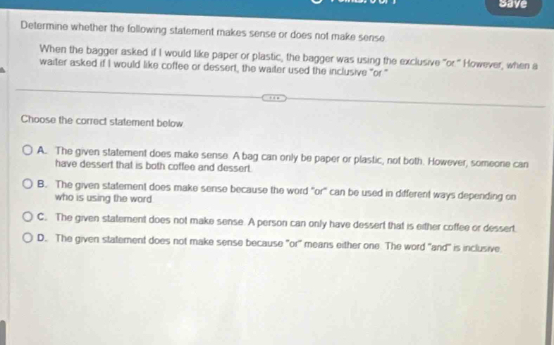 Save
Determine whether the following statement makes sense or does not make sense.
When the bagger asked if I would like paper or plastic, the bagger was using the exclusive "or." However, when a
waiter asked if I would like coffee or dessert, the waiter used the inclusive "or"
Choose the correct statement below
A. The given statement does make sense. A bag can only be paper or plastic, not both. However, someore can
have dessert that is both coffee and dessert.
B. The given statement does make sense because the word "or" can be used in different ways depending on
who is using the word
C. The given statement does not make sense. A person can only have dessert that is either coffee or dessert.
D. The given statement does not make sense because "or' means either one. The word 'and' is inclusive