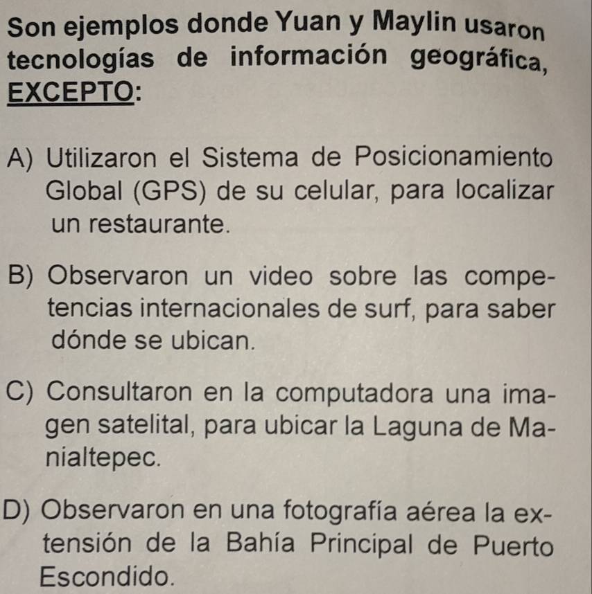 Son ejemplos donde Yuan y Maylin usaron
tecnologías de información geográfica,
EXCEPTO:
A) Utilizaron el Sistema de Posicionamiento
Global (GPS) de su celular, para localizar
un restaurante.
B) Observaron un video sobre las compe-
tencias internacionales de surf, para saber
dónde se ubican.
C) Consultaron en la computadora una ima-
gen satelital, para ubicar la Laguna de Ma-
nialtepec.
D) Observaron en una fotografía aérea la ex-
tensión de la Bahía Principal de Puerto
Escondido.