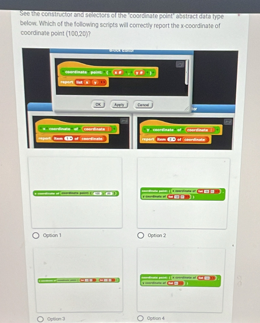 See the constructor and selectors of the "coordinate point" abstract data type
below. Which of the following scripts will correctly report the x-coordinate of
coordinate point (100,20)
coordinate point: (+)* 8 +)
report
OK Apply Cancel
or
x^+ coordinate of coordinate coordinate of coordinate
2^4
report item coordinate report item 2 of coordinate
a cnardínate ef : coordinata pointi ( mag (20) coordinate point: ( x coordinate of let 103 5
y coordinate of 10020
Option 1 Option 2
coordinate point: ( x coordinate of ( ist 100 1 )
y coordinate of net .
Option 3 Option 4
