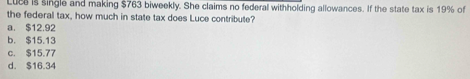 Luce is single and making $763 biweekly. She claims no federal withholding allowances. If the state tax is 19% of
the federal tax, how much in state tax does Luce contribute?
a. $12.92
b. $15.13
c. $15.77
d. $16.34