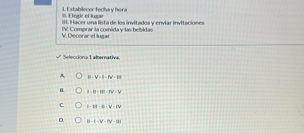 Establecer fecha y hora
II. Elegir el lugar
III. Hacer una lista de los invitados y enviar invitaciones
IV. Comprar la comida y las bebidas
V. Decorar el lugar
Selecciona 1 alternativa.
A. II-V-I-IV-III
B. |-1|-|||-|V-V
C. |-111-11-V-1V
D. II-I-V-IV-III