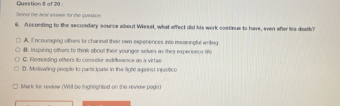 Select the best answer for the question
6. According to the secondary source about Wiesel, what effect did his work continue to have, even after his death?
A. Encouraging others to channel their own experiences into meaningful writing
B. Inspiring others to think about their younger selves as they experience life
C. Reminding others to consider indifference as a virtue
D. Motivating people to participate in the fight against injustice
Mark for review (Will be highlighted on the review page)