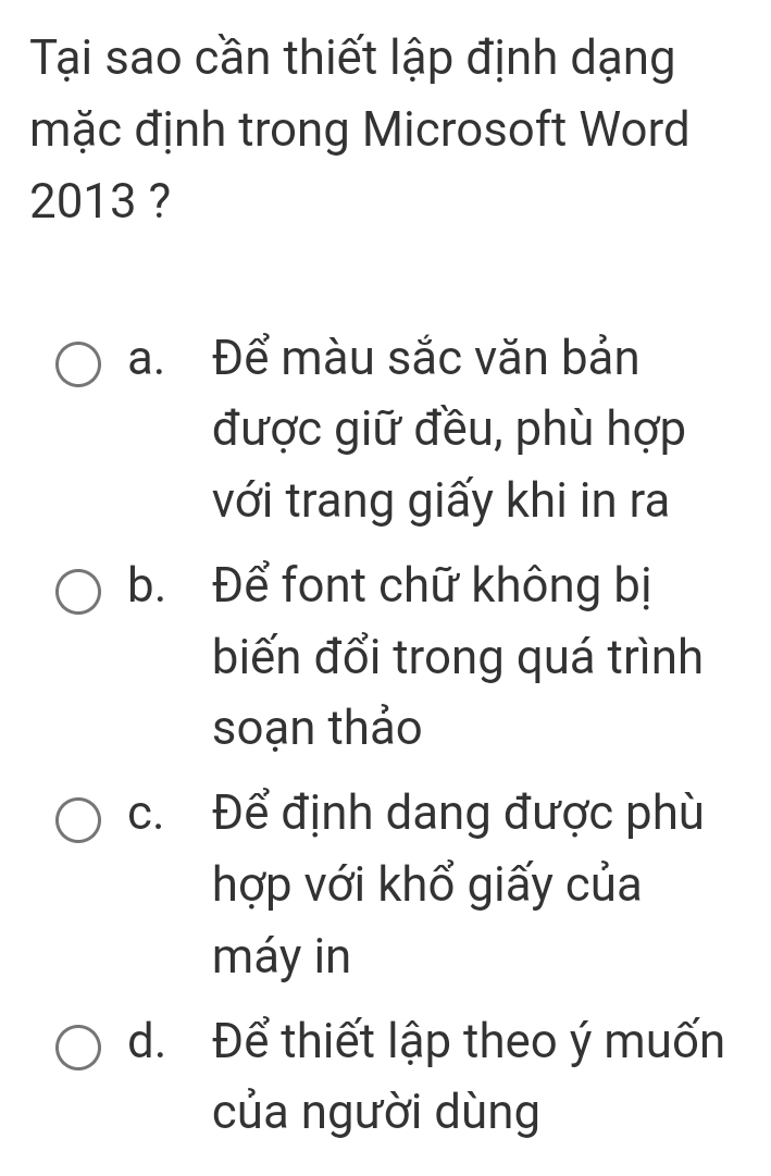 Tại sao cần thiết lập định dạng
mặc định trong Microsoft Word
2013 ?
a. Để màu sắc văn bản
được giữ đều, phù hợp
với trang giấy khi in ra
b. Để font chữ không bị
biến đổi trong quá trình
soạn thảo
c. Để định dang được phù
hợp với khổ giấy của
máy in
d. Để thiết lập theo ý muốn
của người dùng