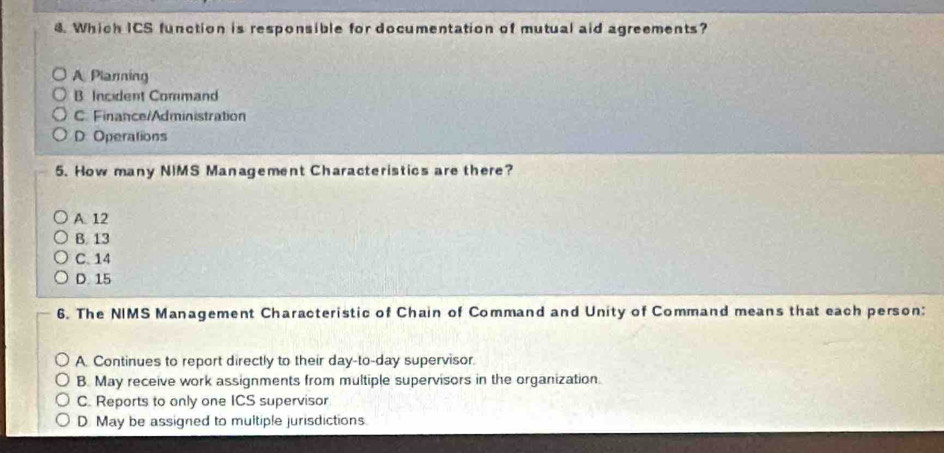 Which ICS function is responsible for documentation of mutual aid agreements?
A Planming
B Incident Command
C. Finance/Administration
D: Operations
5. How many NIMS Management Characteristics are there?
A. 12
B. 13
C. 14
D. 15
6. The NIMS Management Characteristic of Chain of Command and Unity of Command means that each person:
A. Continues to report directly to their day-to-day supervisor.
B. May receive work assignments from multiple supervisors in the organization.
C. Reports to only one ICS supervisor
D May be assigned to multiple jurisdictions.