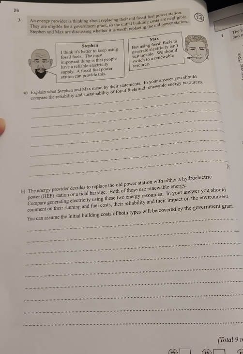 26 
3 An energy provider is thinking about replacing their old fossil fuel power station, 
They are eligible for a government grant, so the initial building costs are negligible 
Stephen and Max are discussing whether it is worth replacing the old power station. 
1 The b 
Max 
Stephen 
I think it's better to keep using 
But using fossil fuels to generate electricity isn't and r 
fossil fuels. The most 
sustainable. We should 
have a reliable electricity important thing is that people 
station can provide this. supply. A fossil fuel power resource. switch to a renewable 
a) Explain what Stephen and Max mean by their statements. In your answer you should 
_ 
compare the reliability and sustainability of fossil fuels and renewable energy resources. 
_ 
_ 
_ 
_ 
_ 
_ 
b) The energy provider decides to replace the old power station with either a hydroelectric 
power (HEP) station or a tidal barrage. Both of these use renewable energy. 
Compare generating electricity using these two energy resources. In your answer you should 
comment on their running and fuel costs, their reliability and their impact on the environment, 
_ 
You can assume the initial building costs of both types will be covered by the government grant 
_ 
_ 
_ 
_ 
_ 
_ 
_ 
_ 
[Total 9 n