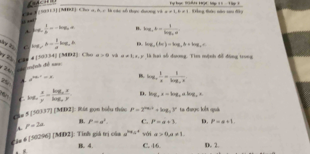 sachib Tự học TOAn HọC _ 16p11-19p2
Cân 3 [50313] [MD2]: Cho a, b, c là các số thực dương và a!= 1, b!= 1 Đầng thức sào sau đây
to sai?
B.
A. log _a 1/b =-log _ba. log _ab=frac 1log _ba. 
ày 22 C. log ,b= 1/a log _ab
D. log _a(bc)=log _ab+log _ac. 
y 23n Câu
4[50334][MD2 ]: Cho a>0 và
/ 24 các mệnh đề sau: a!= 1; x, y là hai số dương. Tìm mệnh đễ đùng trong
25/ A. a^(log _x)x=x.
B. log _a 1/x =frac 1log _ax, 
6/1 C
log _a x/y =frac log _axlog _ay.
D. log _ax=log _ba.log _bx. 
Chu 5[50337][MD2] :]: Rút gọn biểu thức P=2^(log _2)b+log _33^a ta được kết quả
A. P=2a.
B. P=a^2, C. P=a+3, D. P=a+1, 
Câu 6[50296][MD2] ]: Tính giá trị của a^(log _sqrt(a))4 yới a>0, a!= 1,
B. 4. C. 46. D. 2.
4. 8