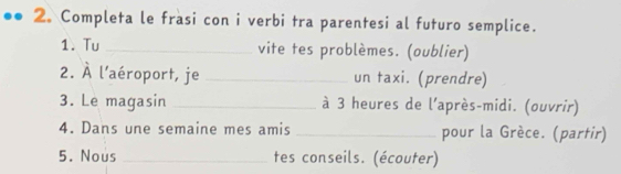 2。 Completa le frasi con i verbi tra parentesi al futuro semplice. 
1. Tu _vite tes problèmes. (oublier) 
2. À l'aéroport, je _un taxi. (prendre) 
3. Le magasin _à 3 heures de l'après-midi. (ouvrir) 
4. Dans une semaine mes amis _pour la Grèce. (partir) 
5. Nous _tes conseils. (écouter)