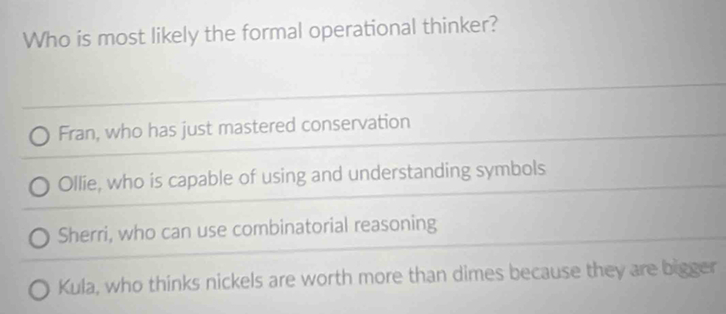 Who is most likely the formal operational thinker?
Fran, who has just mastered conservation
Ollie, who is capable of using and understanding symbols
Sherri, who can use combinatorial reasoning
Kula, who thinks nickels are worth more than dimes because they are bigger