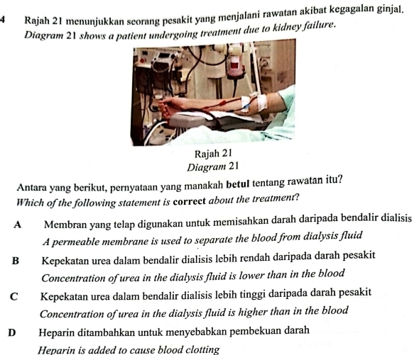 Rajah 21 menunjukkan seorang pesakit yang menjalani rawatan akibat kegagalan ginjal.
Diagram 21 shows a patient undergoing treatment due to kidney failure.
Rajah 21
Diagram 21
Antara yang berikut, pernyataan yang manakah betuI tentang rawatan itu?
Which of the following statement is correct about the treatment?
A Membran yang telap digunakan untuk memisahkan darah daripada bendalir dialisis
A permeable membrane is used to separate the blood from dialysis fluid
B Kepekatan urea dalam bendalir dialisis lebih rendah daripada darah pesakit
Concentration of urea in the dialysis fluid is lower than in the blood
C Kepekatan urea dalam bendalir dialisis lebih tinggi daripada darah pesakit
Concentration of urea in the dialysis fluid is higher than in the blood
D Heparin ditambahkan untuk menyebabkan pembekuan darah
Heparin is added to cause blood clotting