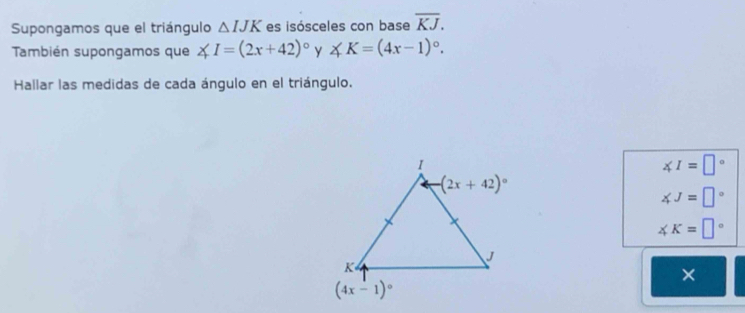 Supongamos que el triángulo △ IJK es isósceles con base overline KJ.
También supongamos que ∠ I=(2x+42)^circ  y ∠ K=(4x-1)^circ .
Hallar las medidas de cada ángulo en el triángulo.
∠ I=□°
∠ J=□°
∠ K=□°
×