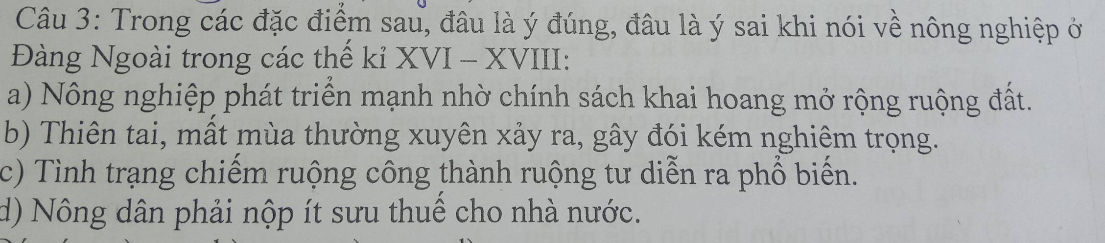 Trong các đặc điểm sau, đâu là ý đúng, đâu là ý sai khi nói về nông nghiệp ở
Đàng Ngoài trong các thế kỉ XVI - XVIII:
a) Nông nghiệp phát triển mạnh nhờ chính sách khai hoang mở rộng ruộng đất.
b) Thiên tai, mất mùa thường xuyên xảy ra, gây đói kém nghiêm trọng.
c) Tình trạng chiếm ruộng công thành ruộng tư diễn ra phổ biến.
d) Nông dân phải nộp ít sưu thuế cho nhà nước.