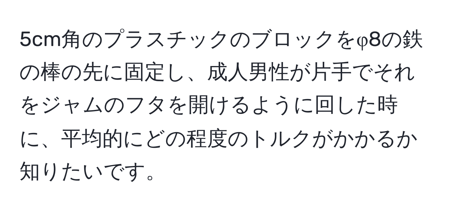 5cm角のプラスチックのブロックをφ8の鉄の棒の先に固定し、成人男性が片手でそれをジャムのフタを開けるように回した時に、平均的にどの程度のトルクがかかるか知りたいです。