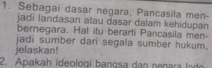 Sebagai dasar negara, Pancasila men- 
jadi landasan atau dasar dalam kehidupan 
bernegara. Hal itu berarti Pancasila men- 
jadi sumber dari segala sumber hukum, 
jelaskan! 
2. Apakah ideologi bangsa dan negara Indo