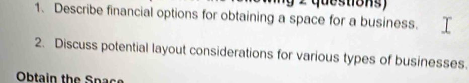 questions) 
1、 Describe financial options for obtaining a space for a business. 
2. Discuss potential layout considerations for various types of businesses. 
Obtain the Space