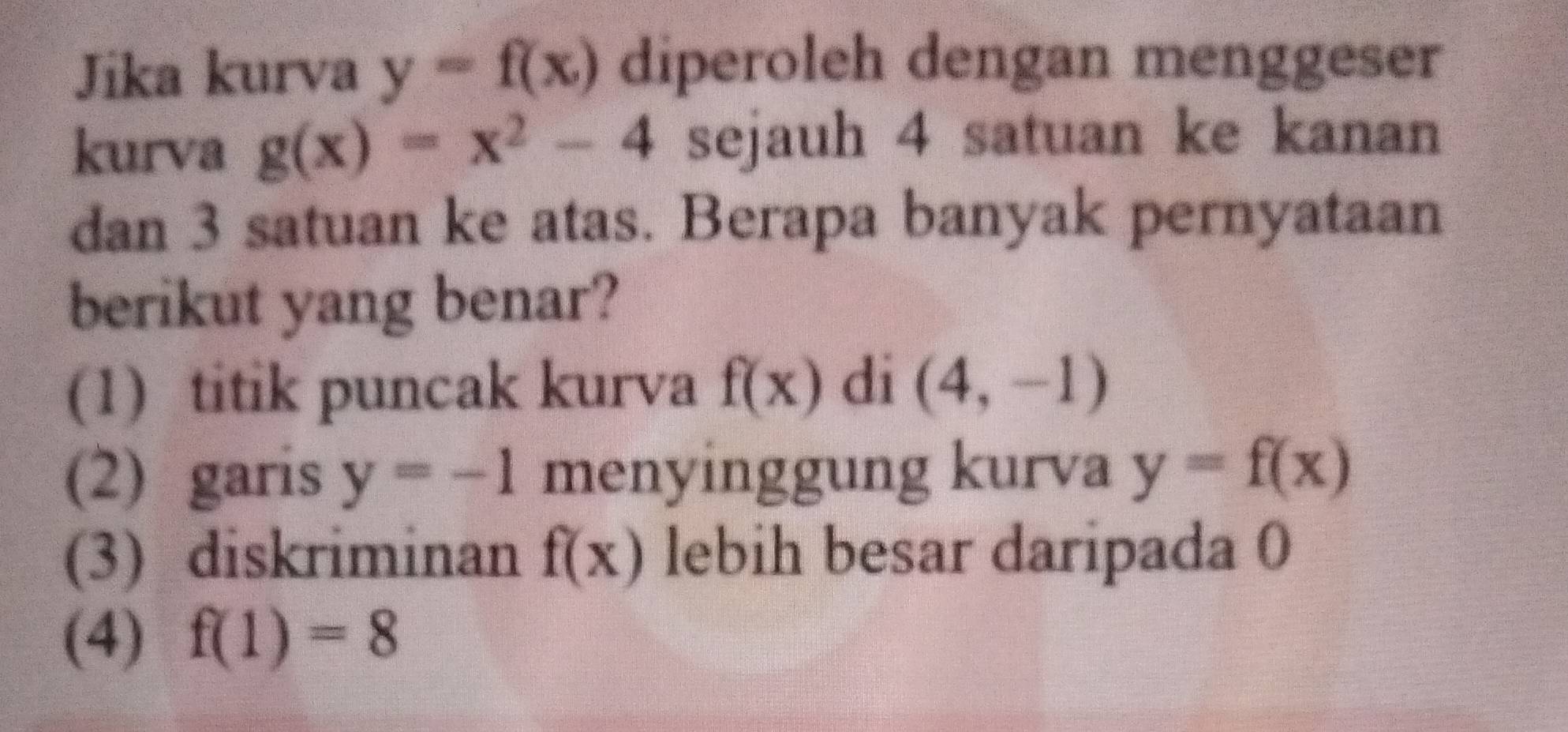 Jika kurva y=f(x) diperoleh dengan menggeser 
kurva g(x)=x^2-4 sejauh 4 satuan ke kanan 
dan 3 satuan ke atas. Berapa banyak pernyataan 
berikut yang benar? 
(1) titik puncak kurva f(x) di (4,-1)
(2) garis y=-1 menyinggung kurva y=f(x)
(3) diskriminan f(x) lebih besar daripada 0
(4) f(1)=8