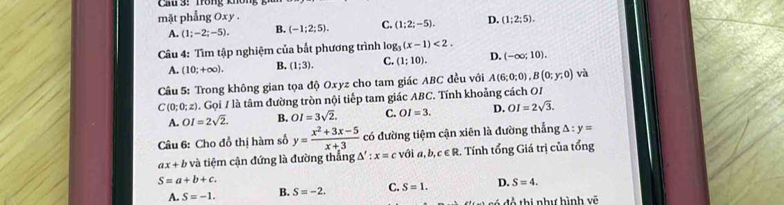 Cau 3: Tong không '
mặt phẳng Oxy.
A. (1;-2;-5). B. (-1;2;5). C. (1;2;-5). D. (1;2;5). 
Câu 4: Tìm tập nghiệm của bất phương trình lo log _3(x-1)<2</tex>.
A. (10;+∈fty ). B. (1;3). C. (1;10). D. (-∈fty ;10). 
Câu 5: Trong không gian tọa độ Oxyz cho tam giác ABC đều với A(6;0;0), B(0;y;0) và
C(0;0;z) 0. Gọi / là tâm đường tròn nội tiếp tam giác ABC. Tính khoảng cách OI
A. OI=2sqrt(2). B. OI=3sqrt(2). C. OI=3. D. OI=2sqrt(3). 
Câu 6: Cho đồ thị hàm số y= (x^2+3x-5)/x+3  có đường tiệm cận xiên là đường thẳng A : y=
ax+b và tiệm cận đứng là đường thắng / s':x=c với a,b,c∈ R 2. Tính tổng Giá trị của tổng
S=a+b+c.
A. S=-1. B. S=-2. C. S=1. D. S=4. 
đổ thị như hình vẽ