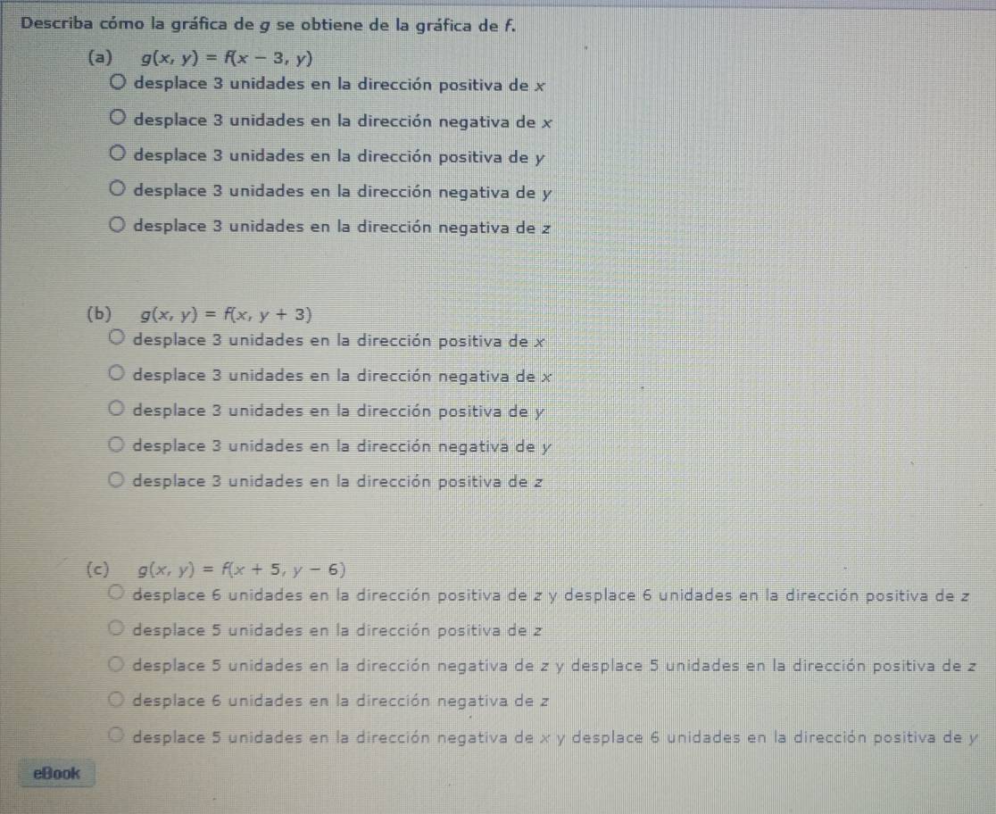 Describa cómo la gráfica de g se obtiene de la gráfica de f.
(a) g(x,y)=f(x-3,y)
desplace 3 unidades en la dirección positiva de x
desplace 3 unidades en la dirección negativa de x
desplace 3 unidades en la dirección positiva de y
desplace 3 unidades en la dirección negativa de y
desplace 3 unidades en la dirección negativa de z
(b) g(x,y)=f(x,y+3)
desplace 3 unidades en la dirección positiva de x
desplace 3 unidades en la dirección negativa de x
desplace 3 unidades en la dirección positiva de y
desplace 3 unidades en la dirección negativa de y
desplace 3 unidades en la dirección positiva de 2
(c) g(x,y)=f(x+5,y-6)
desplace 6 unidades en la dirección positiva de z y desplace 6 unidades en la dirección positiva de z
desplace 5 unidades en la dirección positiva de z
desplace 5 unidades en la dirección negativa de z y desplace 5 unidades en la dirección positiva de z
desplace 6 unidades en la dirección negativa de z
desplace 5 unidades en la dirección negativa de x y desplace 6 unidades en la dirección positiva de y
eBook