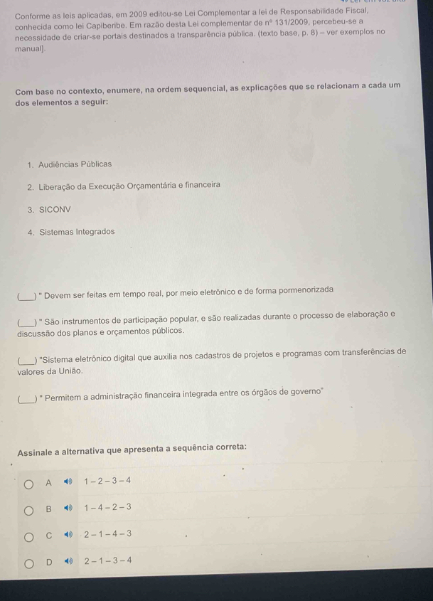 Conforme as leis aplicadas, em 2009 editou-se Lei Complementar a lei de Responsabilidade Fiscal,
conhecida como lei Capiberibe. Em razão desta Lei complementar de n° 131/2009, percebeu-se a
necessidade de criar-se portais destinados a transparência pública. (texto base, p. 8) - ver exemplos no
manual]
Com base no contexto, enumere, na ordem sequencial, as explicações que se relacionam a cada um
dos elementos a seguir:
1. Audiências Públicas
2. Liberação da Execução Orçamentária e financeira
3. SICONV
4. Sistemas Integrados
_) " Devem ser feitas em tempo real, por meio eletrônico e de forma pormenorizada
_) ' São instrumentos de participação popular, e são realizadas durante o processo de elaboração e
discussão dos planos e orçamentos públicos.
_ ) 'Sistema eletrônico digital que auxilia nos cadastros de projetos e programas com transferências de
valores da União.
_
) '' Permitem a administração financeira integrada entre os órgãos de governo'
Assinale a alternativa que apresenta a sequência correta:
A ( 1 - 2 -3-4
B 1 - 4 - 2-3
C 2- 1-4-3
D ( 2 1-3-4