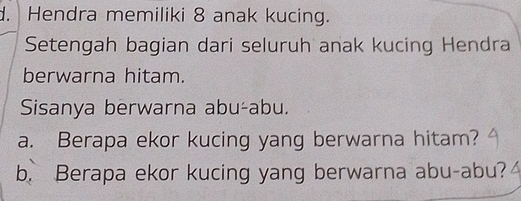 Hendra memiliki 8 anak kucing. 
Setengah bagian dari seluruh anak kucing Hendra 
berwarna hitam. 
Sisanya berwarna abu-abu. 
a. Berapa ekor kucing yang berwarna hitam? 
b. Berapa ekor kucing yang berwarna abu-abu?