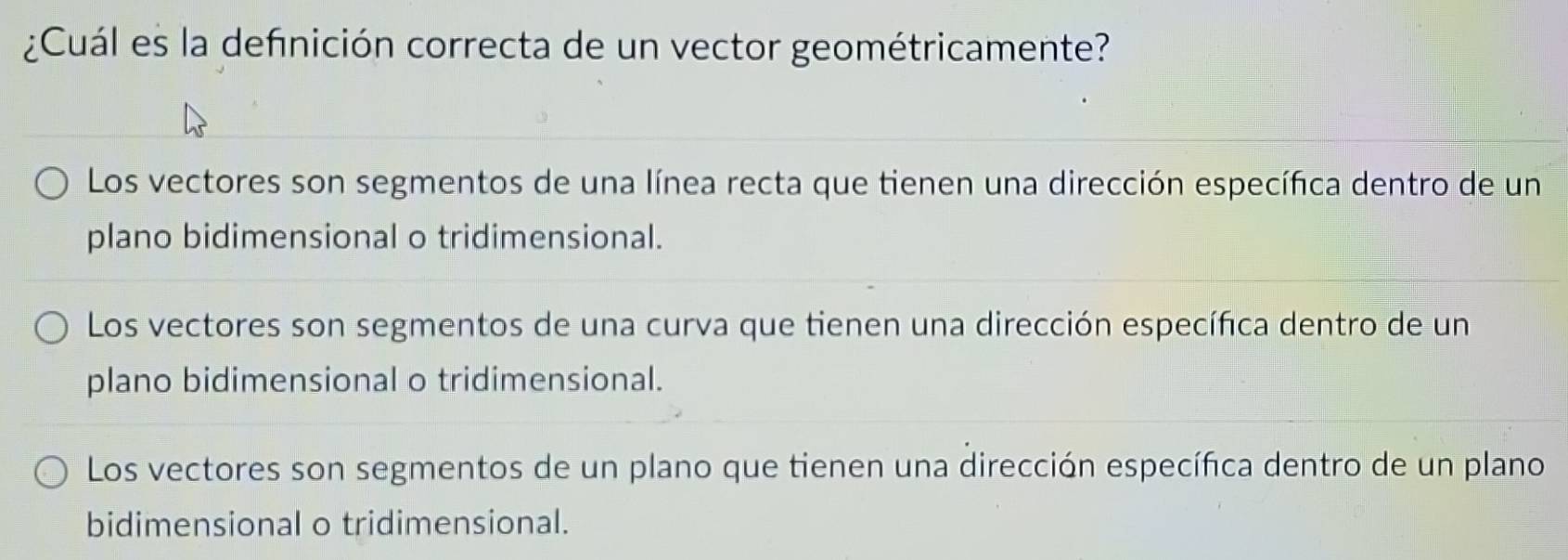 ¿Cuál es la defnición correcta de un vector geométricamente?
Los vectores son segmentos de una línea recta que tienen una dirección específica dentro de un
plano bidimensional o tridimensional.
Los vectores son segmentos de una curva que tienen una dirección específica dentro de un
plano bidimensional o tridimensional.
Los vectores son segmentos de un plano que tienen una dirección específica dentro de un plano
bidimensional o tridimensional.