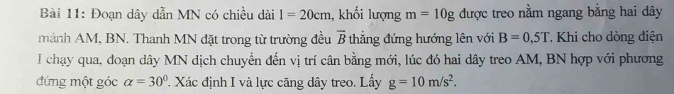 Đoạn dây dẫn MN có chiều dài 1=20cm , khối lượng m=10g được treo nằm ngang bằng hai dây 
mảnh AM, BN. Thanh MN đặt trong từ trường đều vector B thắng đứng hướng lên với B=0,5T * Khi cho dòng điện 
I chạy qua, đoạn dây MN dịch chuyển đến vị trí cân bằng mới, lúc đó hai dây treo AM, BN hợp với phương 
đứng một góc alpha =30°. Xác định I và lực căng dây treo. Lấy g=10m/s^2.