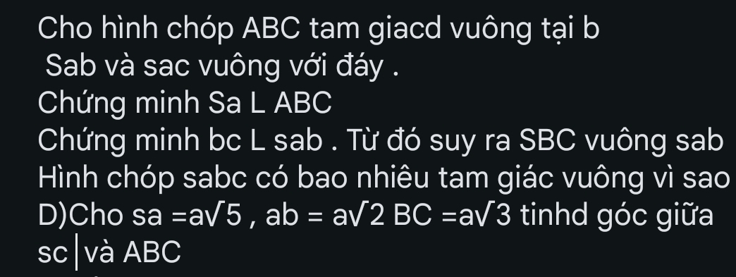 Cho hình chóp ABC tam giacd vuông tại b
Sab và sac vuông với đáy . 
Chứng minh Sa L ABC
Chứng minh bc L sab . Từ đó suy ra SBC vuông sab 
Hình chóp sabc có bao nhiêu tam giác vuông vì sao 
D)Cho sa=asqrt(5), ab=asqrt(2)BC=asqrt(3) tinhd góc giữa 
sc|và ABC