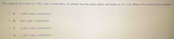 The volume of a cone is 1,782 cubic centimeters. A cylinder has the same radius and height as the cone. What is the volume of the cylinder?
A. 3,564 cubic centimeters
B. 594 cubic centimeters
C. 5,346 cubic centimeters
D. 1,782 cubic centimeters