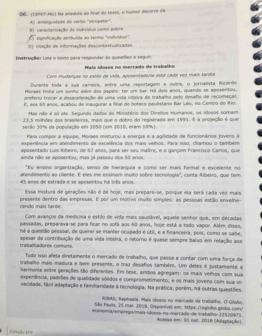 (CEFET-MG) Na anedota ao final do texto, o humor decorre da
A) ambiguidade do verbo “atropelar”.
B) caracterização do indivíduo como pobre.
C)  significação atribuída ao termo "indivíduo”.
D) citação de informações descontextualizadas.
Instrução: Leia o texto para responder às questões a seguir.
Mais idosos no mercado de trabalho
Com mudanças no estilo de vida, aposentadoria está cada vez mais tardia
Durante toda a sua carreira, entre uma reportagem e outra, o jornalista Ricardo
Moraes tinha um sonho além dos papéis: ter um bar. Há dois anos, quando se aposentou,
preferiu trocar a desaceleração de uma vida inteira de trabalho pelo desafio de recomeçar.
E, aos 65 anos, acabou de inaugurar a filial do boteco paulistano Bar Léo, no Centro do Rio.
Mas não é só ele. Segundo dados do Ministério dos Direitos Humanos, os idosos somam
23,5 milhões dos brasileiros, mais que o dobro do registrado em 1991. E a projeção é que
serão 30% da população em 2050 (em 2010, eram 10%).
Para compor a equipe, Moraes misturou a energia e a agilidade de funcionários jovens à
experiência em atendimento de excelência dos mais velhos. Para isso, chamou o também
aposentado Luis Ribeiro, de 67 anos, para ser seu maître, e o garçom Francisco Carlos, que
ainda não se aposentou, mas já passou dos 50 anos.
"Eu ensino organização, senso de hierarquia e como ser mais formal e excelente no
atendimento ao cliente. E eles me ensinam muito sobre tecnologia”, conta Ribeiro, que tem
45 anos de estrada e se aposentou há três anos.
Essa mistura de gerações não é de hoje, mas prepare-se, porque ela será cada vez mais
presente dentro das empresas. E por um motivo muito simples: as pessoas estão envelhe-
cendo mais tarde.
Com avanços da medicina e estilo de vida mais saudável, aquele senhor que, em décadas
passadas, preparava-se para ficar no sofá aos 60 anos, hoje está a todo vapor. Além disso,
há a questão pessoal, de querer se manter ocupado e útil, e a financeira, pois, como se sabe,
apesar da contribuição de uma vida inteira, o retorno é quase sempre baixo em relação aos
trabalhadores comuns.
Tudo isso afeta diretamente o mercado de trabalho, que passa a contar com uma força de
trabalho mais madura e bem presente, e traz desafios também. Um deles é justamente a
harmonia entre gerações tão diferentes. Em tese, ambos agregam: os mais velhos com sua
experiência, padrões de qualidade sólidos e comprometimento; e os mais jovens com sua vi-
vacidade, fácil adaptação e familiaridade à tecnologia. Na prática, porém, há outras questões.
RIBAS, Raphaela. Mais idosos no mercado de trabalho. O Globo,
São Paulo, 25 mar. 2018. Disponível em: https://oglobo.globo.com/
economia/emprego/mais-idosos-no-mercado-de-trabalho-22520971.
Acesso em: 01 out. 2018 (Adaptação).
Coleção EF9