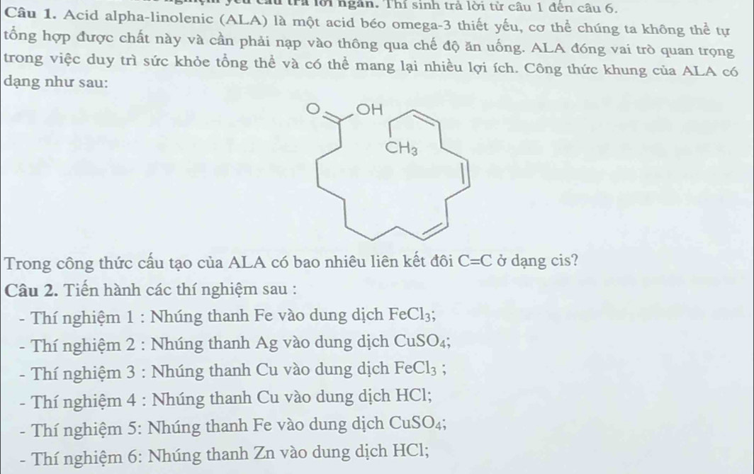 trả lời ngân. Thí sinh trả lời từ câu 1 đến câu 6.
Câu 1. Acid alpha-linolenic (ALA) là một acid béo omega-3 thiết yếu, cơ thể chúng ta không thể tự
tổng hợp được chất này và cần phải nạp vào thông qua chế độ ăn uống. ALA đóng vai trò quan trọng
trong việc duy trì sức khỏe tổng thể và có thể mang lại nhiều lợi ích. Công thức khung của ALA có
dạng như sau:
Trong công thức cấu tạo của ALA có bao nhiêu liên kết đôi C=C ở dạng cis?
Câu 2. Tiến hành các thí nghiệm sau :
- Thí nghiệm 1 : Nhúng thanh Fe vào dung dịch FeCl_3;
-  Thí nghiệm 2 : Nhúng thanh Ag vào dung dịch ở CuSO_4.
- Thí nghiệm 3 : Nhúng thanh Cu vào dung dịch FeCl_3 :
- Thí nghiệm 4 : Nhúng thanh Cu vào dung dịch HCl;
- Thí nghiệm 5: Nhúng thanh Fe vào dung dịch CuSO_4;
- Thí nghiệm 6: Nhúng thanh Zn vào dung dịch HCl;