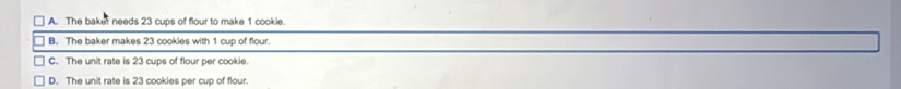 A. The baker needs 23 cups of flour to make 1 cookie.
B. The baker makes 23 cookies with 1 cup of flour.
C. The unit rate is 23 cups of flour per cookie.
D. The unit rate is 23 cookies per cup of flour.