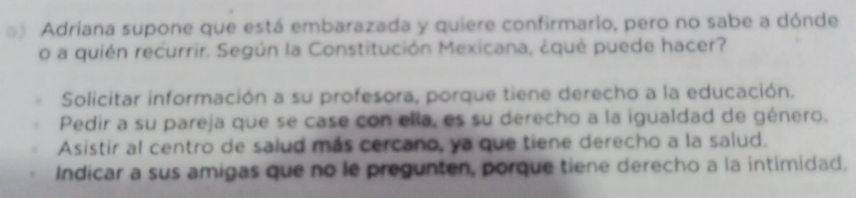 Adriana supone que está embarazada y quiere confirmarlo, pero no sabe a dónde
o a quién recurrir. Según la Constitución Mexicana, ¿qué puede hacer?
Solicitar información a su profesora, porque tiene derecho a la educación.
Pedir a su pareja que se case con ella, es su derecho a la igualdad de género.
Asistir al centro de salud más cercano, ya que tiene derecho a la salud.
Indicar a sus amigas que no le pregunten, porque tiene derecho a la intimidad.