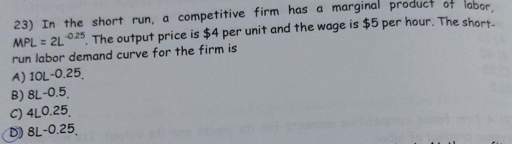 In the short run, a competitive firm has a marginal product of labor,
MPL=2L^(-0.25). The output price is $4 per unit and the wage is $5 per hour. The short-
run labor demand curve for the firm is
A) 10L-0.25.
B) 8L-0.5.

C) 4L0.25.
D) 8L-0.25.